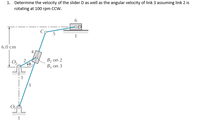 1. Determine the velocity of the slider D as well as the angular velocity of link 3 assuming link 2 is
rotating at 100 rpm CCw.
6.0 cm
B, on 2
Bz on 3
