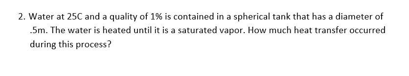 2. Water at 25C and a quality of 1% is contained in a spherical tank that has a diameter of
.5m. The water is heated until it is a saturated vapor. How much heat transfer occurred
during this process?
