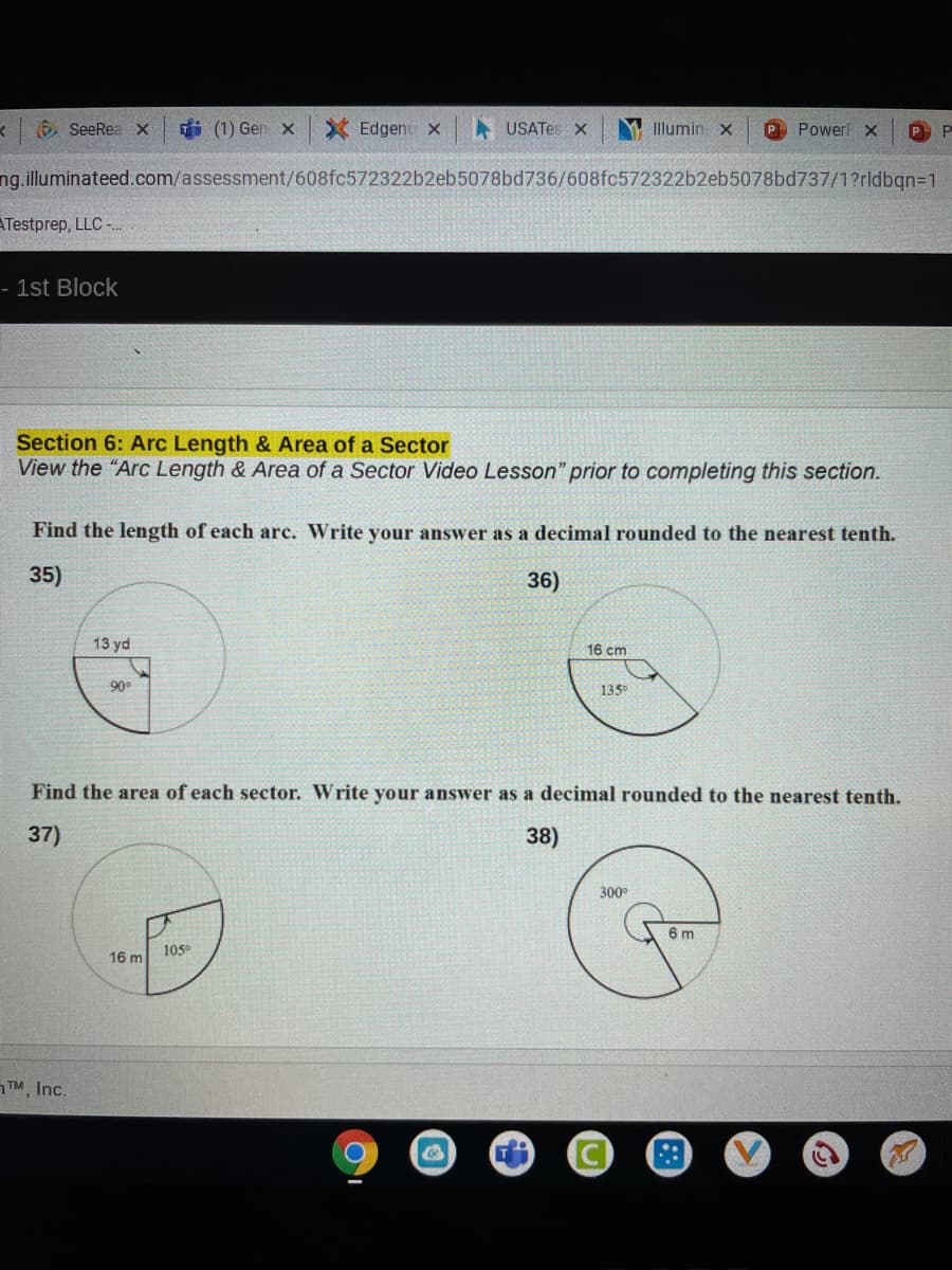 6 SeeRea x
i (1) Gen x
X Edgenu x
A USATES X
Illumin x
P Power x
P
ng.illuminateed.com/assessment/608fc572322b2eb5078bd736/608fc572322b2eb5078bd737/1?rldbgn=D1
ATestprep, LLC -
- 1st Block
Section 6: Arc Length & Area of a Sector
View the "Arc Length & Area of a Sector Video Lesson" prior to completing this section.
Find the length of each arc. Write your answer as a decimal rounded to the nearest tenth.
35)
36)
13 yd
16 cm
90°
135
Find the area of each sector. Write your answer as a decimal rounded to the nearest tenth.
37)
38)
300°
6 m
105
16 m
TM, Inc.
::
