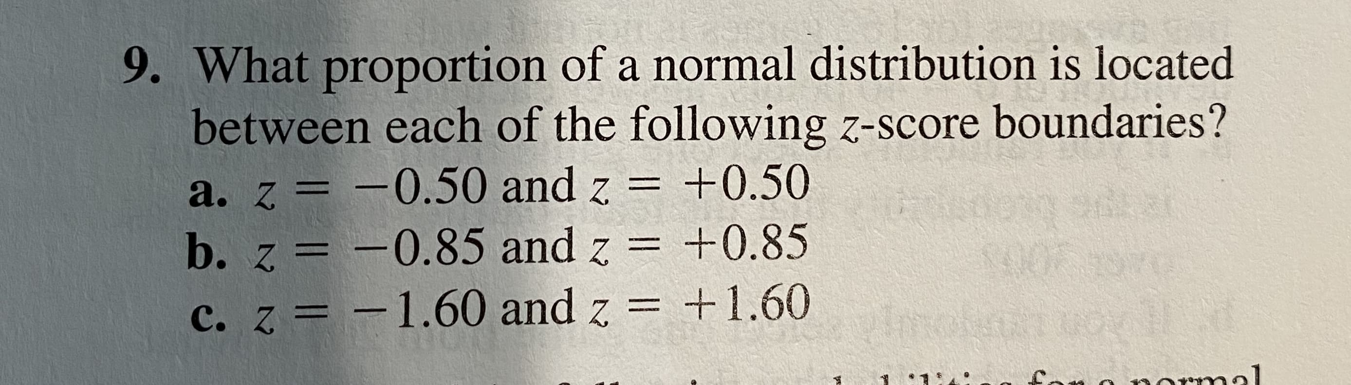 What proportion of a normal distribution is located
between each of the following z-score boundaries?
a. z = -0.50 and z = +0.50
b. z = -0.85 and z = +0.85
c. z = -1.60 and z = +1.60
%3D
