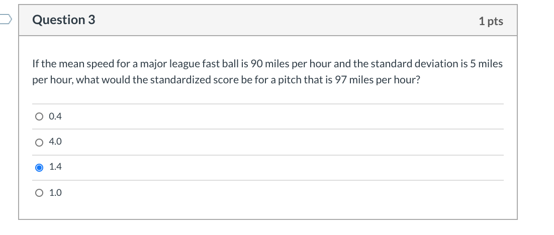 If the mean speed for a major league fast ball is 90 miles per hour and the standard deviation
5 miles
per hour, what would the standardized score be for a pitch that is 97 miles per hour?
O 0.4
O 4.0
O 1.4
O 1.0
