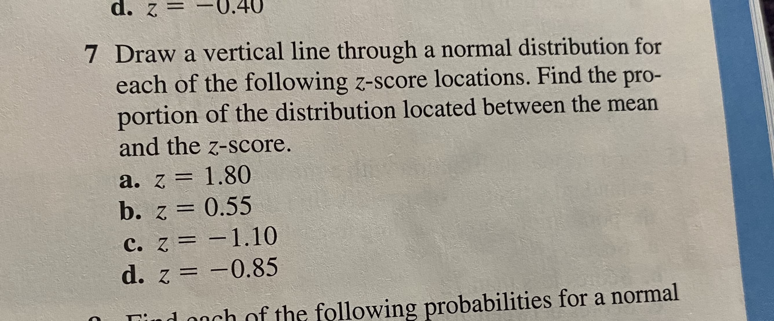 7 Draw a vertical line through a normal distribution for
each of the following z-score locations. Find the pro-
portion of the distribution located between the mean
and the z-score.
a. z = 1.80
b. z = 0.55
%3D
c. z = -1.10
d. z = -0.85
|
