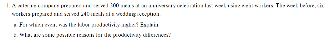 1. A catering company prepared and served 300 meals at an anniversary celebration last week using eight workers. The week before, six
workers prepared and served 240 meals at a wedding reception.
a. For which event was the labor productivity higher? Explain.
b. What are some possible reasons for the productivity differences?
