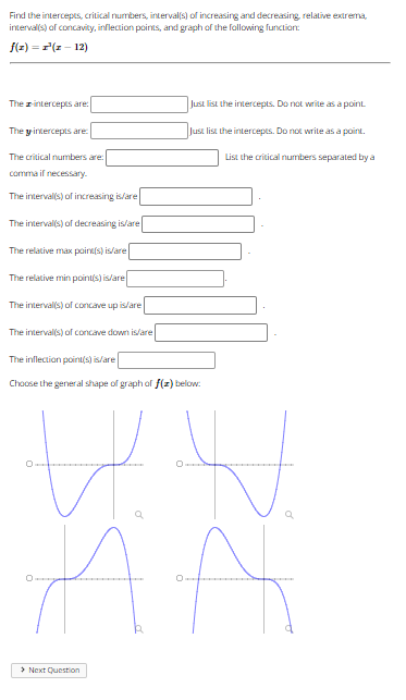 Find the intercepts, critical numbers, interval(s) of increasing and decreasing relative extrema,
interval(s) of concavity, inflection points, and graph of the fallowing function:
f(z) = r(z - 12)
The intercepts are:
Just list the intercepts. Do not write as a point
The y intercepts are
Just list the intercepts. Do not write as a point.
The critical numbers are:
List the critical numbers separated by a
comma if necessary.
The intervals) of increasing is/are
The interval(s) of decreasing is/are
The relative max paint(s) is/are
The relative min pointis) is/are
The interval(s) of concave up islare
The interval(s) of concave down is/are
The inflection point(s) is/are
Choose the general shape of graph of f(z) below:
> Next Question
