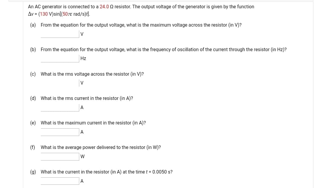 An AC generator is connected to a 24.0 Q resistor. The output voltage of the generator is given by the function
Av = (130 V)sin[(507t rad/s)t].
(a) From the equation for the output voltage, what is the maximum voltage across the resistor (in V)?
V
(b) From the equation for the output voltage, what is the frequency of oscillation of the current through the resistor (in Hz)?
Hz
(c) What is the rms voltage across the resistor (in V)?
V
(d) What is the rms current in the resistor (in A)?
А
(e) What is the maximum current in the resistor (in A)?
А
(f) What is the average power delivered to the resistor (in W)?
W
(g) What is the current in the resistor (in A) at the time t = 0.0050 s?
A
