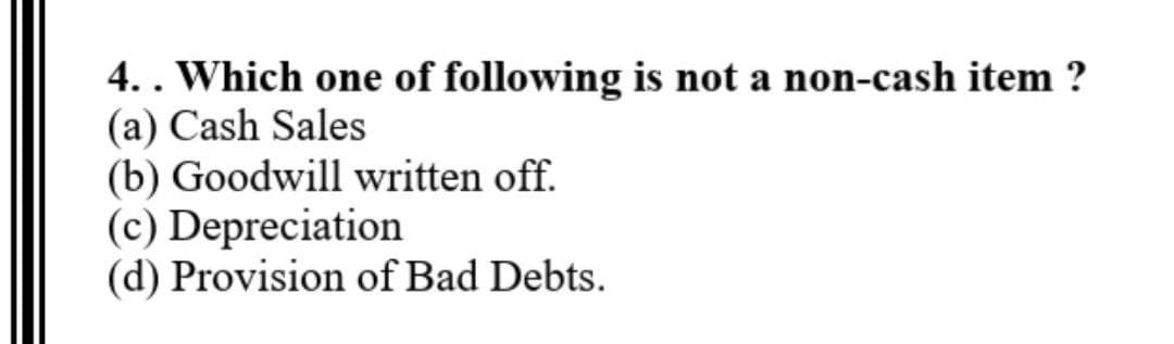 4.. Which one of following is not a non-cash item ?
(a) Cash Sales
(b) Goodwill written off.
(c) Depreciation
(d) Provision of Bad Debts.
