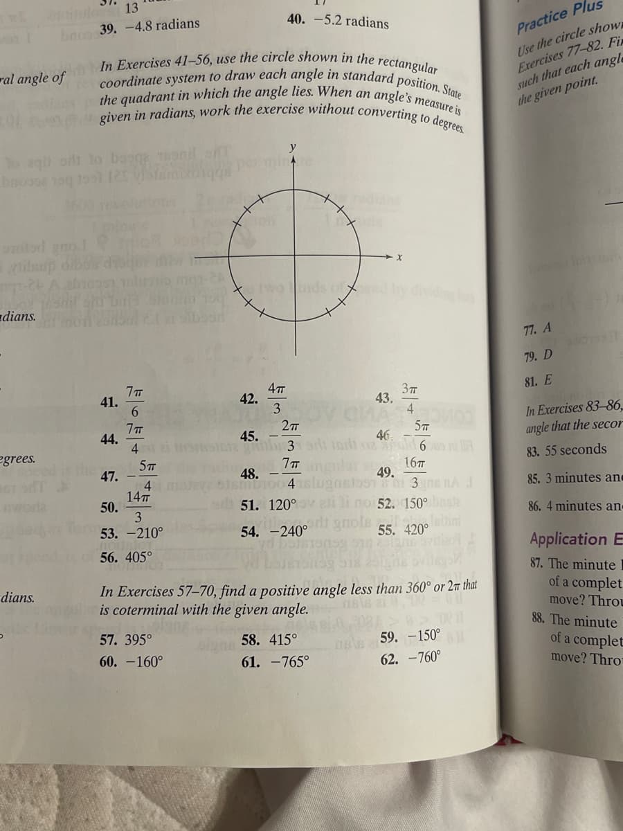 13
on I boo 39.-4.8 radians
ral angle of
to aqiladi lo bagge ronil
bmo308 190 1991 125 vister
orolod gno.l
viilsup dibor dis
1-26 A
dians.
egrees.
cm In Exercises 41-56, use the circle shown in the rectangular
coordinate system to draw each angle in standard position. State
the quadrant in which the angle lies. When an angle's measure is
given in radians, work the exercise without converting to degrees.
dians.
5
41.
44.
47.
50.
7 п
6
7 T
4
5T
4
14T
3
53.-210°
56. 405°
57. 395°
60.-160°
40.-5.2 radians
42.
twounds of;
4π
3
y
2πT
45.
123 srt in
7 ang
48. -
ID100 4
51. 120°
54. -240°
-X
58. 415°
61. -765°
dividing both
3T
4
43.
MA MOO
In Exercises 57-70, find a positive angle less than 360° or 2m that
is coterminal with the given angle.
5T
46
ozd 6s l
16T
49.
180 3ns nA J
no 52. 150° boste
olslaitini
55. 420°
s ovitizo
916
59. -150°11
62. -760°
Practice Plus
Use the circle show
Exercises 77-82. Fir
such that each angle
the given point.
77. A
79. D
81. E
In Exercises 83-86
angle that the secor
83. 55 seconds
85. 3 minutes and
86. 4 minutes and
Application E
87. The minute I
of a complet
move? Throu
88. The minute
of a complet
move? Thro