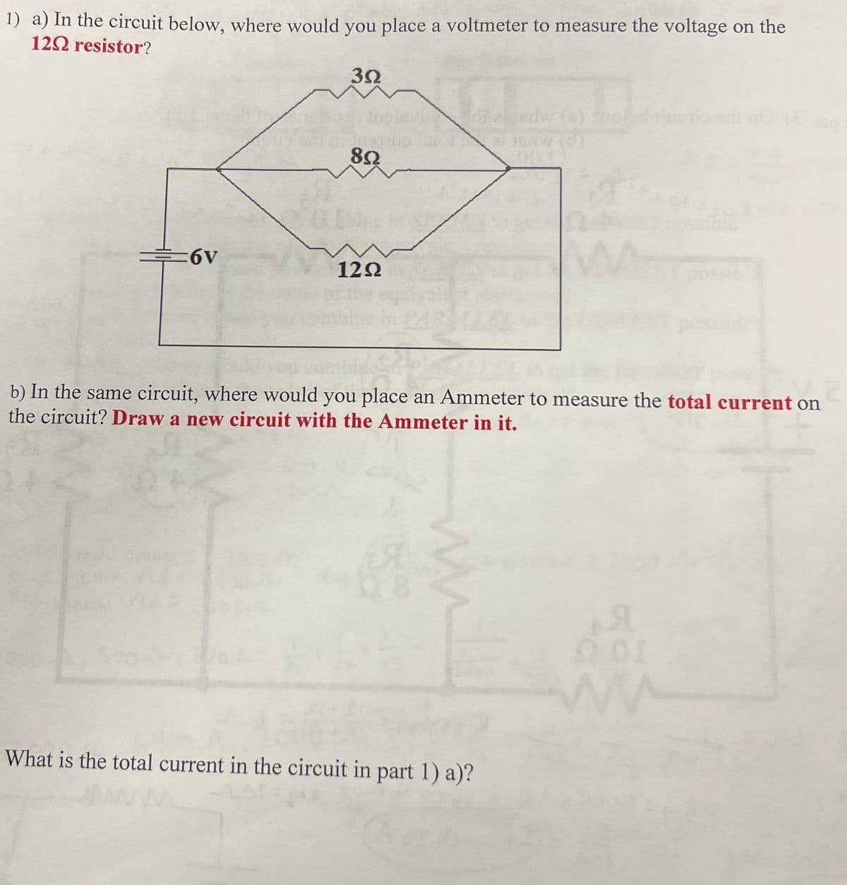 1) a) In the circuit below, where would you place a voltmeter to measure the voltage on the
12 resistor?
392
edw(s)
ar 15AW (d)
8Ω
6V
12Ω
b) In the same circuit, where would you place an Ammeter to measure the total current on
the circuit? Draw a new circuit with the Ammeter in it.
24
What is the total current in the circuit in part 1) a)?
A
ΩΟΙ
www