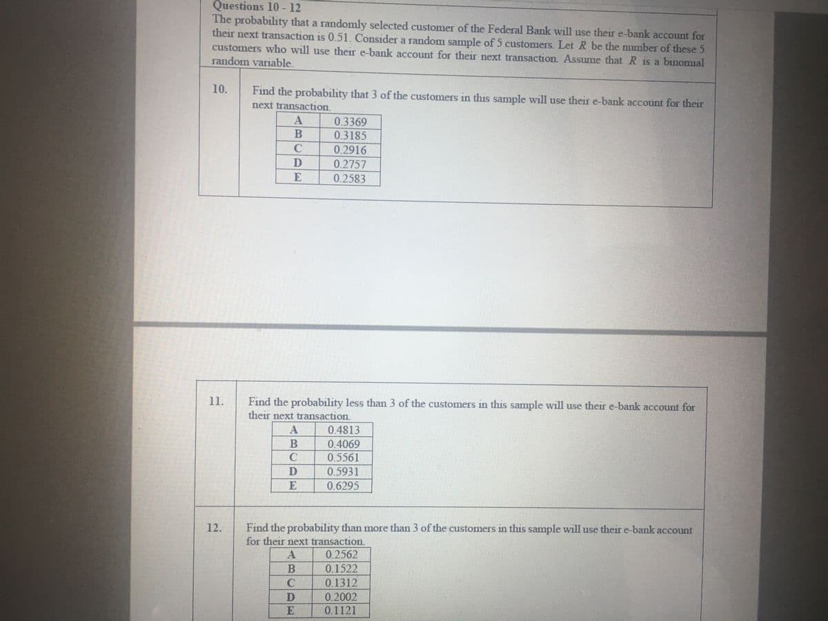 Questions 10 - 12
The probability that a randomly selected customer of the Federal Bank will use their e-bank account for
their next transaction is 0.51. Consider a random sample of 5 customers. Let R be the number of these 5
customers who will use their e-bank account for their next transaction. ASsume that R is a binomial
random variable.
10.
Find the probability that 3 of the customers in this sample will use their e-bank account for their
next transaction.
0.3369
0.3185
0.2916
0.2757
E
0.2583
11.
Find the probability less than 3 of the customers in this sample will use their e-bank account for
their next transaction.
A
0.4813
0.4069
0.5561
0.5931
C
D
0.6295
Find the probability than more than 3 of the customers in this sample will use their e-bank account
for their next transaction.
12.
0.2562
0.1522
0.1312
0.2002
0.1121
A
D
