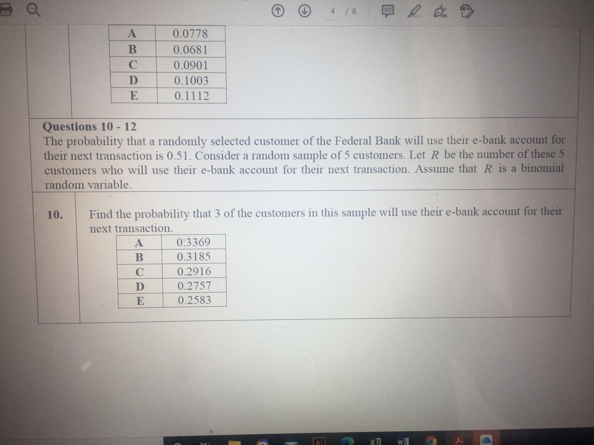 4 / 8
0.0778
B
0.0681
0.0901
0.1003
E
0.1112
Questions 10 - 12
The probability that a randomly selected customer of the Federal Bank will use their e-bank account for
their next transaction is 0.51. Consider a random sample of 5 customers. Let R be the number of these 5
customers who will use their e-bank account for their next transaction. Assume that R is a binomial
random variable.
10.
Find the probability that 3 of the customers in this sample will use their e-bank account for their
next transaction.
0.3369
B
0.3185
C
0.2916
D
0.2757
E
0.2583
Ai
X TI
