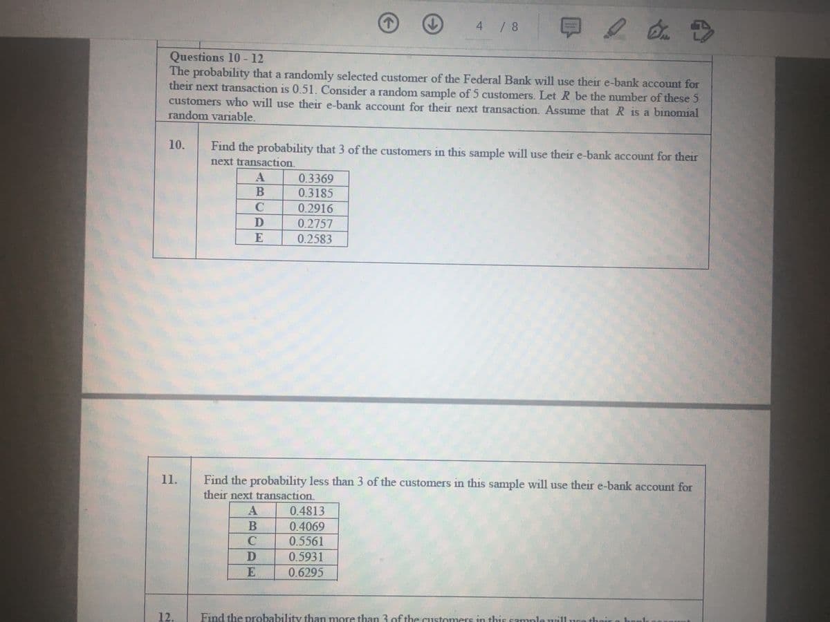 4 / 8
Questions 10 - 12
The probability that a randomly selected customer of the Federal Bank will use their e-bank account for
their next transaction is 0.51. Consider a random sample of 5 customers. Let R be the number of these 5
customers who will use their e-bank account for their next transaction. Assume that R is a binomial
random variable.
10.
Find the probability that 3 of the customers in this sample will use their e-bank account for their
next transaction.
A
0.3369
0.3185
0.2916
0.2757
0.2583
11.
Find the probability less than 3 of the customers in this sample will use their e-bank account for
their next transaction.
0.4813
0.4069
0.5561
A
D
0.5931
0.6295
12.
Find the probability than more than 3.ofthe aistomers in this samplauillura thei
