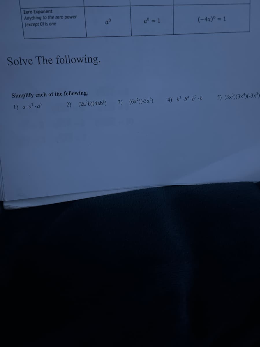 Zero Exponent
Anything to the zero power
(except 0) is one
a° = 1
(-4x)° = 1
Solve The following.
Simplify each of the following.
1) a a a
2) (2a*b)(4ab³)
3) (6x)(-3x³)
4) b.6.6.6
5) (3x')(3x^)(-3x³)
