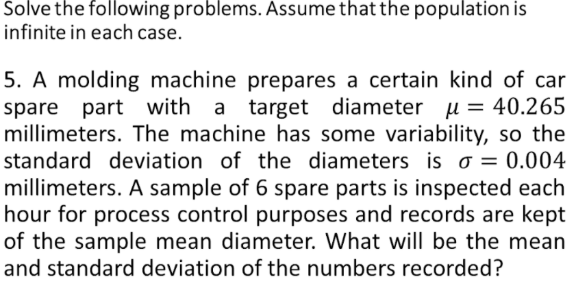 Solve the following problems. Assume that the population is
infinite in each case.
5. A molding machine prepares a certain kind of car
spare part with
millimeters. The machine has some variability, so the
standard deviation of the diameters is o = 0.004
millimeters. A sample of 6 spare parts is inspected each
hour for process control purposes and records are kept
of the sample mean diameter. What will be the mean
a target diameter u = 40.265
and standard deviation of the numbers recorded?
