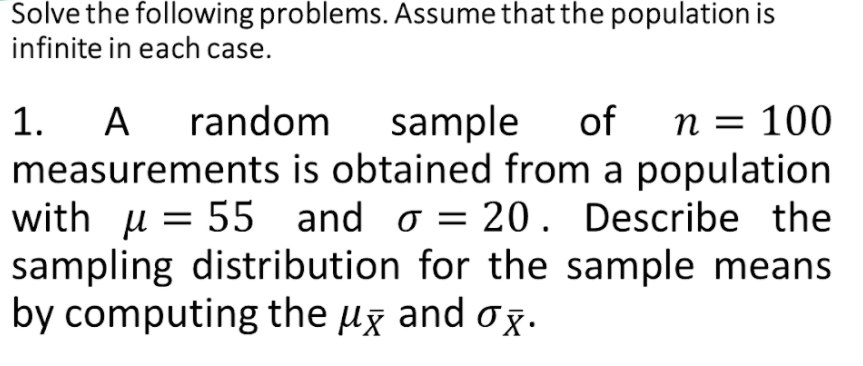 Solve the following problems. Assume that the population is
infinite in each case.
1. A
A random
sample
of
n = 100
measurements is obtained from a population
with μ= 55
sampling distribution for the sample means
by computing the µg and ox•
and o = 20. Describe the
