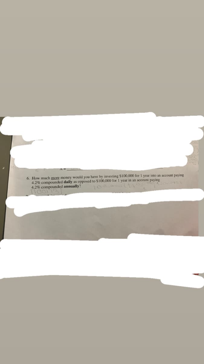 6. How much more money would you have by investing $100,000 for 1 year into an account paying
4.2% compounded daily as opposed to $100,000 for 1 year in an account paying
4.2% compounded annually?
