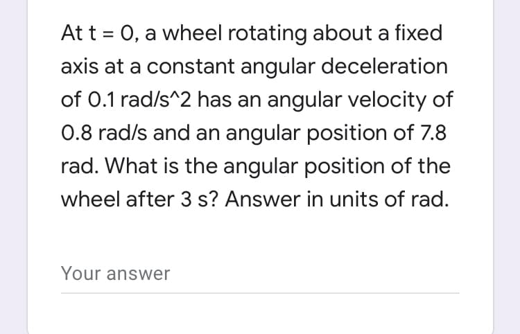 At t = 0, a wheel rotating about a fixed
%3D
axis at a constant angular deceleration
of 0.1 rad/s^2 has an angular velocity of
0.8 rad/s and an angular position of 7.8
rad. What is the angular position of the
wheel after 3 s? Answer in units of rad.
Your answer
