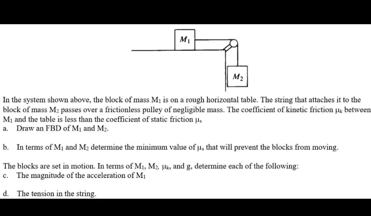 MI
M2
In the system shown above, the block of mass M1 is on a rough horizontal table. The string that attaches it to the
block of mass M2 passes over a frictionless pulley of negligible mass. The coefficient of kinetic friction ug between
M1 and the table is less than the coefficient of static friction µ,
a. Draw an FBD of M1 and M2.
b. In terms of M1 and M2 determine the minimum value of µ, that will prevent the blocks from moving.
The blocks are set in motion. In terms of M1, M2 µlk, and g, determine each of the following:
c. The magnitude of the acceleration of M1
d. The tension in the string.
