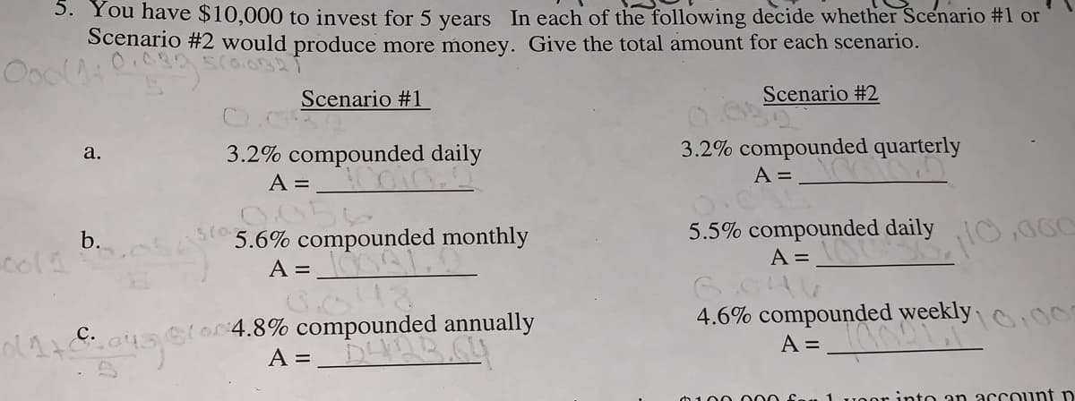 S. You have $10,000 to invest for 5 years In each of the following decide whether Scenario #1 or
Scenario #2 would produce more money. Give the total amount for each scenario.
Scenario #1
Scenario #2
3.2% compounded quarterly
A =
а.
3.2% compounded daily
A =
5(o
5.6% compounded monthly
5.5% compounded daily
A =
b.
A =
ulo4.8% compounded annually
A =
4.6% compounded weekly
A =
10,0
O Sau 1 uoor into an account n
