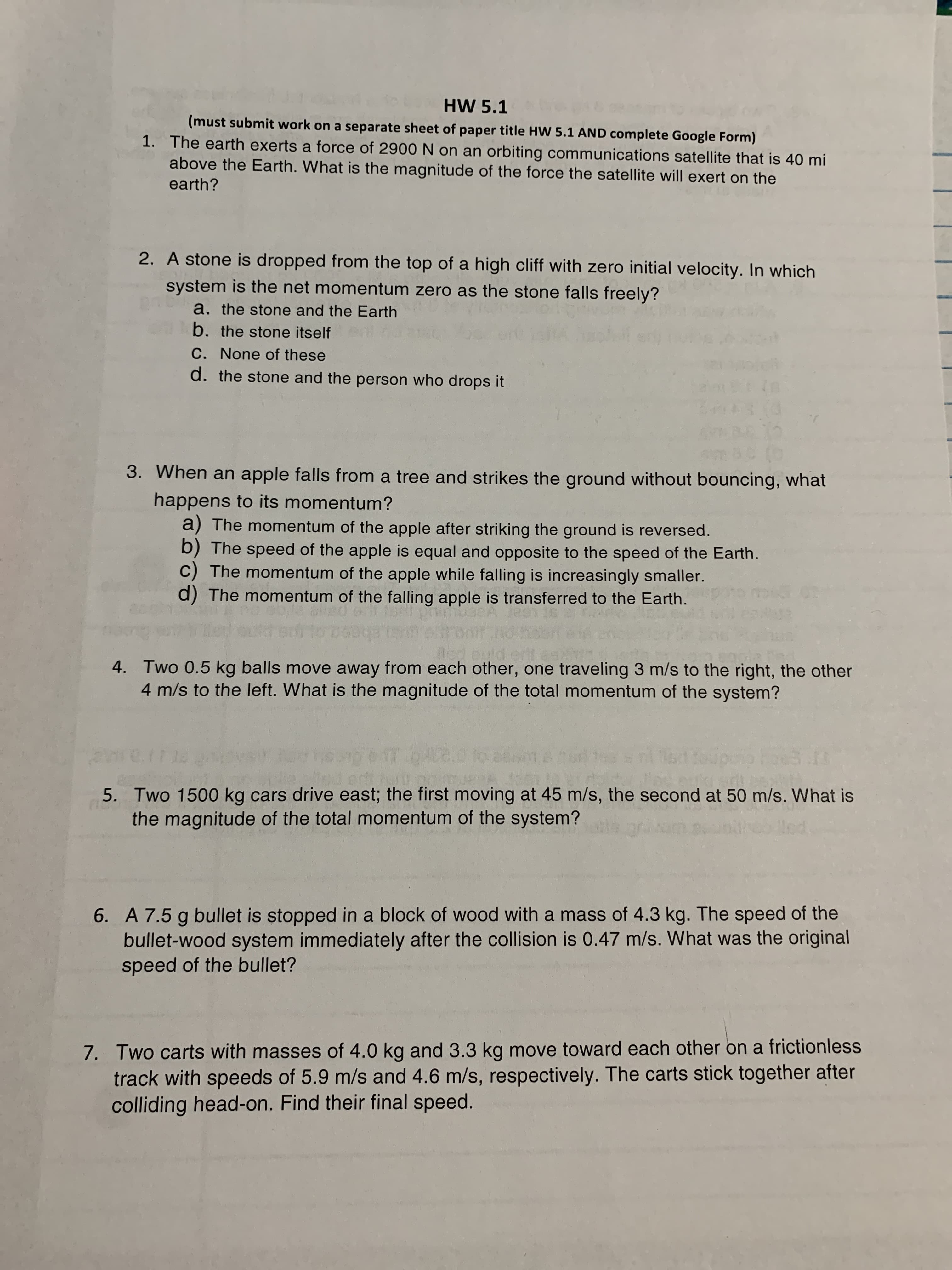 HW 5.1
(must submit work on a separate sheet of paper title HW 5.1 AND complete Google Form)
1. The earth exerts a force of 2900 N on an orbiting communications satellite that is 40 mi
above the Earth. What is the magnitude of the force the satellite will exert on the
earth?
2. A stone is dropped from the top of a high cliff with zero initial velocity. In which
system is the net momentum zero as the stone falls freely?
a. the stone and the Earth
b. the stone itself
C. None of these
d. the stone and the person who drops it
3. When an apple falls from a tree and strikes the ground without bouncing, what
happens to its momentum?
a) The momentum of the apple after striking the ground is reversed.
b) The speed of the apple is equal and opposite to the speed of the Earth.
C) The momentum of the apple while falling is increasingly smaller.
d) The momentum of the falling apple is transferred to the Earth.
4. Two 0.5 kg balls move away from each other, one traveling 3 m/s to the right, the other
4 m/s to the left. What is the magnitude of the total momentum of the system?
5. Two 1500 kg cars drive east; the first moving at 45 m/s, the second at 50 m/s. What is
the magnitude of the total momentum of the system?
6. A 7.5 g bullet is stopped in a block of wood with a mass of 4.3 kg. The speed of the
bullet-wood system immediately after the collision is 0.47 m/s. What was the original
speed of the bullet?
7. Two carts with masses of 4.0 kg and 3.3 kg move toward each other on a frictionless
track with speeds of 5.9 m/s and 4.6 m/s, respectively. The carts stick together after
colliding head-on. Find their final speed.
