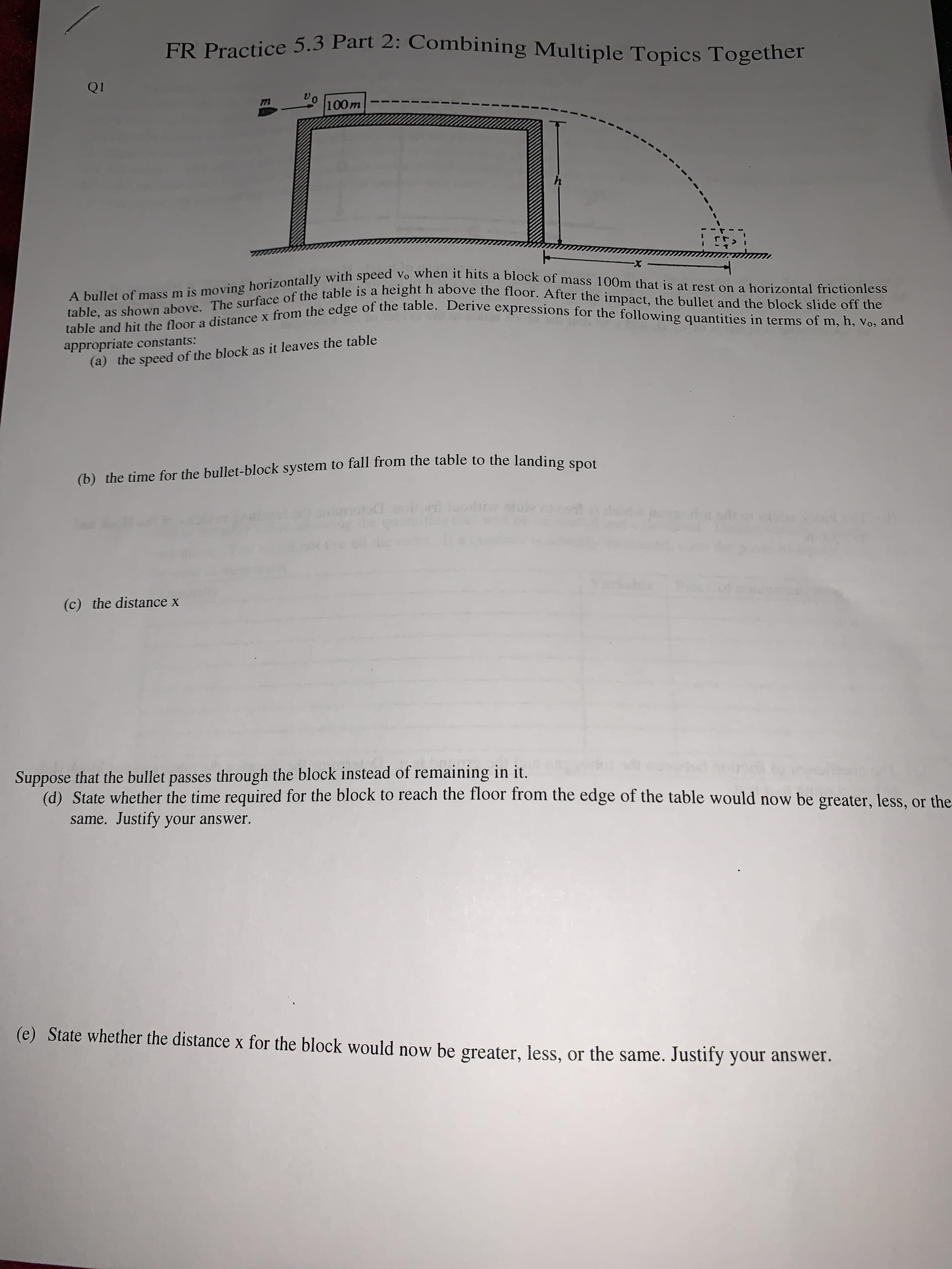 100m
X-
appropriate constants:
(a) the speed of the block as it leaves the table
(b) the time for the bullet-block system to fall from the table to the landing spot
(c) the distance x
Suppose that the bullet passes through the block instead of remaining in it.
(d) State whether the time required for the block to reach the floor from the edge of the table would now be greater, less, or the
same. Justify your answer.
(e) State whether the distance x for the block would now be greater, less, or the same. Justify your answer.
