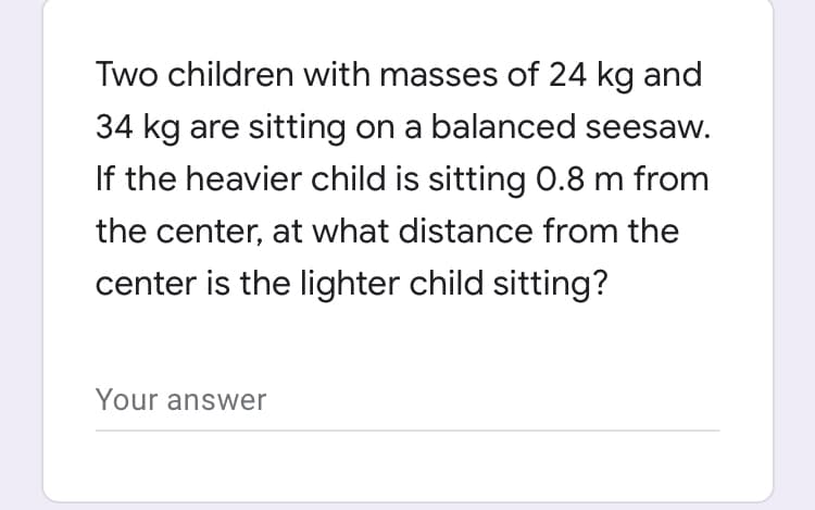 Two children with masses of 24 kg and
34 kg are sitting on a balanced seesaw.
If the heavier child is sitting O.8 m from
the center, at what distance from the
center is the lighter child sitting?
Your answer
