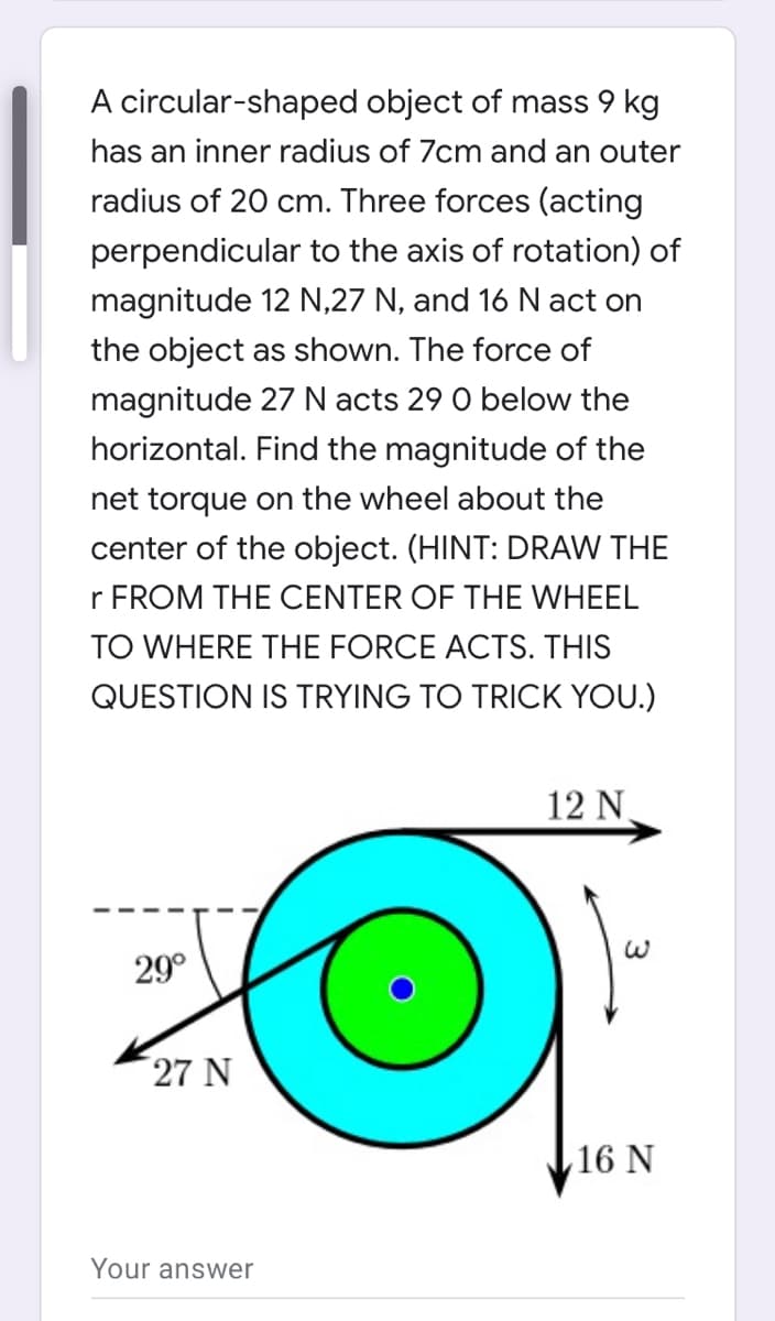 A circular-shaped object of mass 9 kg
has an inner radius of 7cm and an outer
radius of 20 cm. Three forces (acting
perpendicular to the axis of rotation) of
magnitude 12 N,27 N, and 16 N act on
the object as shown. The force of
magnitude 27 N acts 29 0 below the
horizontal. Find the magnitude of the
net torque on the wheel about the
center of the object. (HINT: DRAW THE
r FROM THE CENTER OF THE WHEEL
TO WHERE THE FORCE ACTS. THIS
QUESTION IS TRYING TO TRICK YOU.)
12 N
29°
27 N
16 N
Your answer
