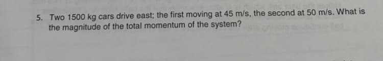 5. Two 1500 kg cars drive east; the first moving at 45 m/s, the second at 50 m/s. What is
the magnitude of the total momentum of the system?
