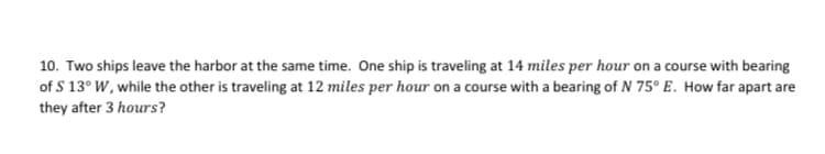 10. Two ships leave the harbor at the same time. One ship is traveling at 14 miles per hour on a course with bearing
of S 13° W, while the other is traveling at 12 miles per hour on a course with a bearing of N 75° E. How far apart are
they after 3 hours?