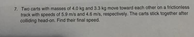 7. Two carts with masses of 4.0 kg and 3.3 kg move toward each other on a frictionless
track with speeds of 5.9 m/s and 4.6 m/s, respectively. The carts stick together after
colliding head-on. Find their final speed.
