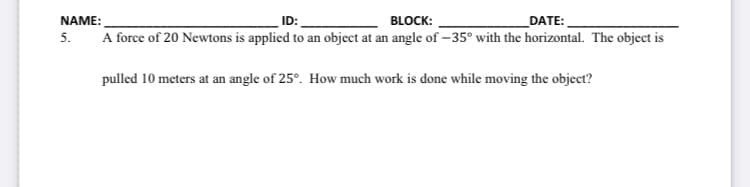 ID:
BLOCK:
DATE:
A force of 20 Newtons is applied to an object at an angle of -35° with the horizontal. The object is
NAME:
5.
pulled 10 meters at an angle of 25°. How much work is done while moving the object?