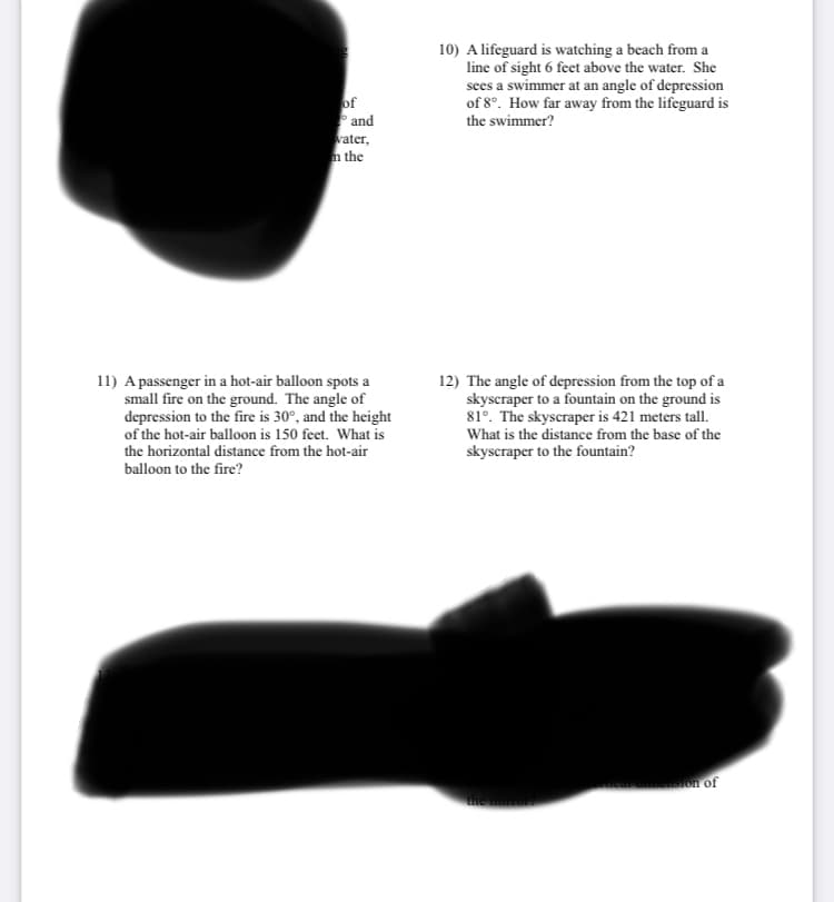 of
and
water,
m the
11) A passenger in a hot-air balloon spots a
small fire on the ground. The angle of
depression to the fire is 30°, and the height
of the hot-air balloon is 150 feet. What is
the horizontal distance from the hot-air
balloon to the fire?
10) A lifeguard is watching a beach from a
line of sight 6 feet above the water. She
sees a swimmer at an angle of depression
of 8°. How far away from the lifeguard is
the swimmer?
12) The angle of depression from the top of a
skyscraper to a fountain on the ground is
81°. The skyscraper is 421 meters tall.
What is the distance from the base of the
skyscraper to the fountain?
ricar cmension of