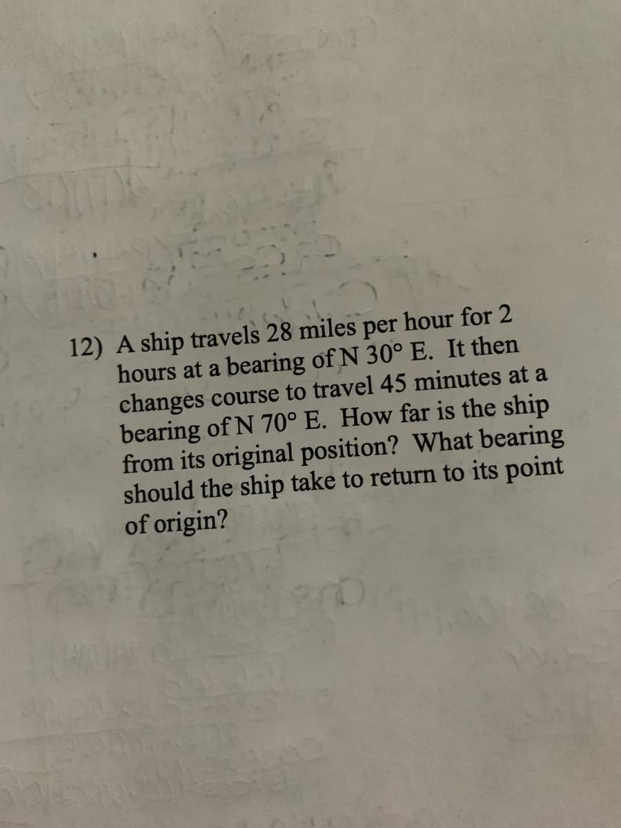 12) A ship travels 28 miles per hour for 2
hours at a bearing of N 30° E. It then
changes course to travel 45 minutes at a
bearing of N 70° E. How far is the ship
from its original position? What bearing
should the ship take to return to its point
of origin?