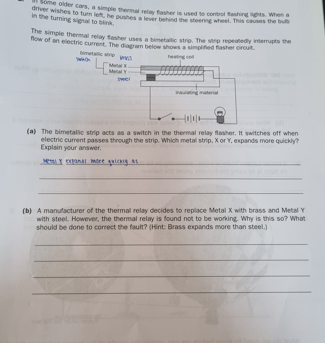 Some older cars, a simple thermal relay flasher is used to control flashing lights. When a
anver wishes to turn left, he pushes a lever behind the steering wheel. This causes the bulb
in the turning signal to blink.
The simple thermal relay flasher uses a bimetallic strip. The strip repeatedly interrupts the
now of an electric current. The diagram below shows a simplified flasher circuit.
bimetallic strip brass
Switch
heating coil
Metal X
Metal Y
ing
onwon
Steei
insulating material
To bsotentnelev
bluow jerW (d)
(a) The bimetallic strip acts as a switch in the thermal relay flasher. It switches off when
electric current passes through the strip. Which metal strip, X or Y, expands more quickly?
Explain your answer.
lounoo o Metal Y expands more quickiy as
(b) A manufacturer of the thermal relay decides to replace Metal X with brass and Metal Y
with steel. However, the thermal relay is found not to be working. Why is this so? What
should be done to correct the fault? (Hint: Brass expands more than steel.)
cooled o b aud
