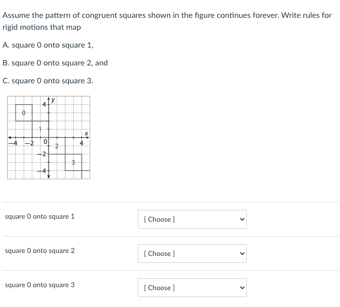 Assume the pattern of congruent squares shown in the figure continues forever. Write rules for
rigid motions that map
A. square O onto square 1,
B. square O onto square 2, and
C. square O onto square 3.
-2
4
-2
-4
square O onto square 1
[ Choose ]
square O onto square 2
[ Choose ]
square O onto square 3
[ Choose ]
>
>
