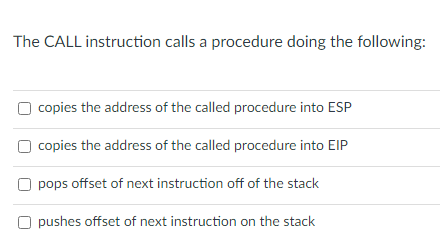 The CALL instruction calls a procedure doing the following:
copies the address of the called procedure into ESP
O copies the address of the called procedure into EIP
pops offset of next instruction off of the stack
O pushes offset of next instruction on the stack
