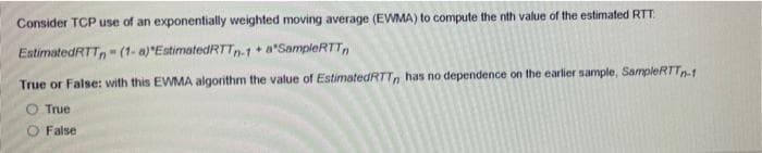 Consider TCP use of an exponentially weighted moving average (EWMA) to compute the nth value of the estimated RTT.
EstimatedRTT,- (1- a)"EstimatedRTT-1+ a*SampleRTT,
True or False: with this EWMA algorithm the value of EstimatedRTTn has no dependence on the earlier sample, SampleRTT1
O True
False
