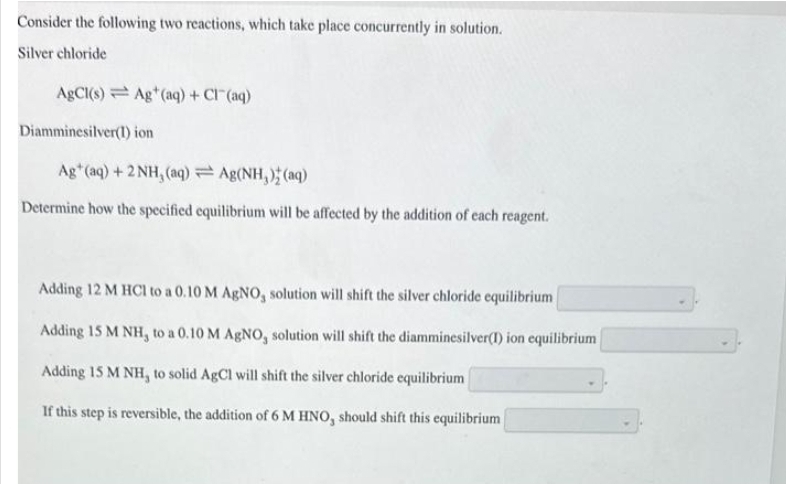 Consider the following two reactions, which take place concurrently in solution.
Silver chloride
AgCl(s) Ag+ (aq) + Cl(aq)
Diamminesilver(1) ion
Ag+ (aq) + 2NH, (aq) = Ag(NH,) (aq)
Determine how the specified equilibrium will be affected by the addition of each reagent.
Adding 12 M HCl to a 0.10 M AgNO, solution will shift the silver chloride equilibrium
Adding 15 M NH, to a 0.10 M AgNO, solution will shift the diamminesilver(1) ion equilibrium
Adding 15 M NH, to solid AgCl will shift the silver chloride equilibrium
If this step is reversible, the addition of 6 M HNO, should shift this equilibrium