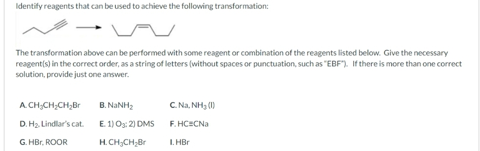 Identify reagents that can be used to achieve the following transformation:
The transformation above can be performed with some reagent or combination of the reagents listed below. Give the necessary
reagent(s) in the correct order, as a string of letters (without spaces or punctuation, such as "EBF"). If there is more than one correct
solution, provide just one answer.
A. CH3CH₂CH₂Br
D.
H₂, Lindlar's cat.
G. HBr, ROOR
B. NaNH,
E. 1) O3; 2) DMS
H. CH3CH₂Br
C. Na, NH3 (1)
F.HC=CNa
I. HBr