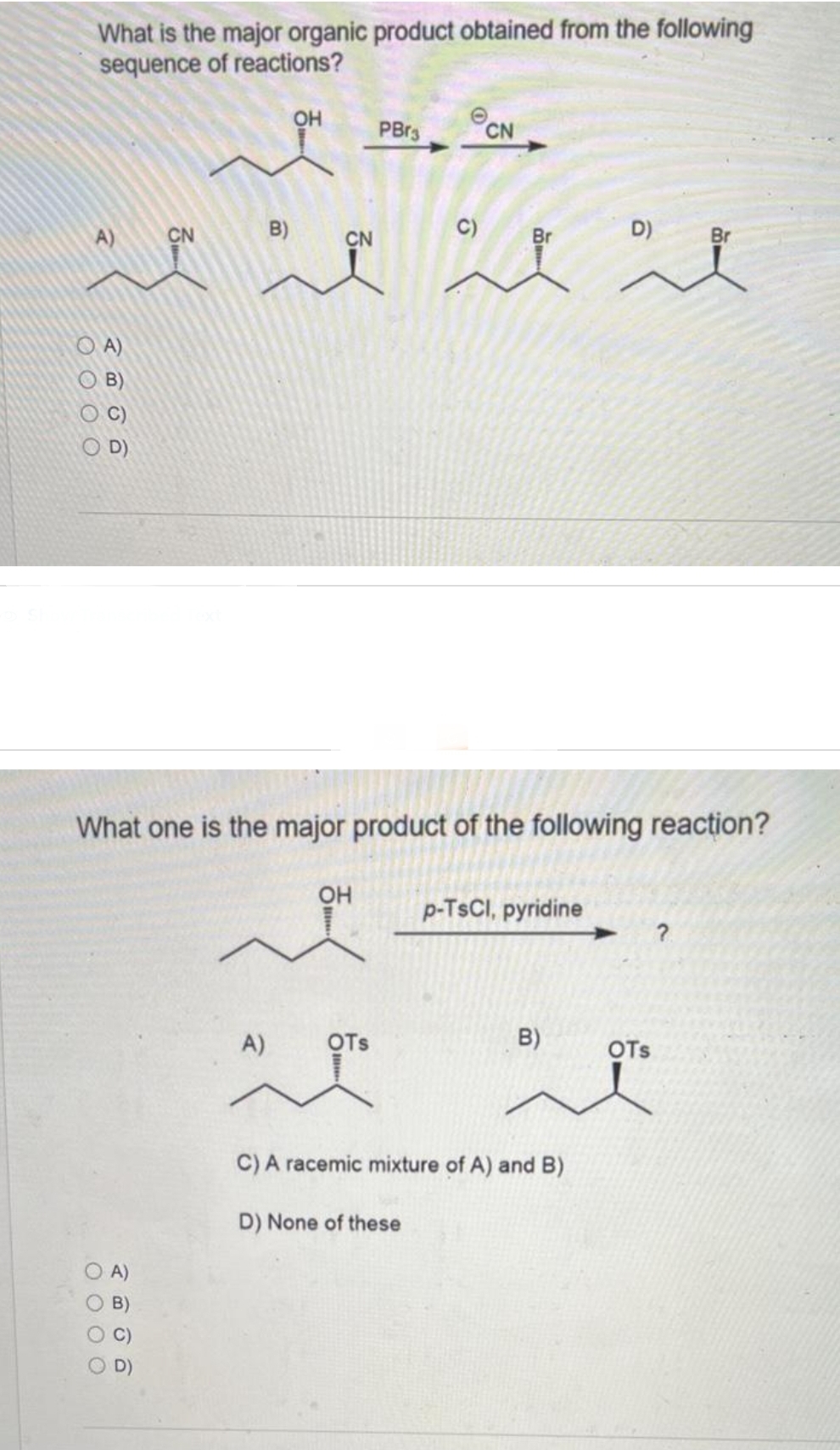 What is the major organic product obtained from the following
sequence of reactions?
0000
200
0000
CN
D)
Br
~ a
A)
OH
B)
D)
CN
PBr3
What one is the major product of the following reaction?
OH
C)
A)
OTS
AT
CN
Br
p-TsCl, pyridine
B)
C) A racemic mixture of A) and B)
D) None of these
OTS