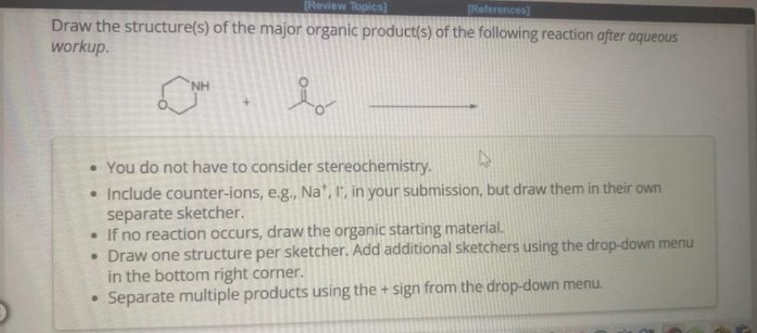 [Review Topics]
[References]
Draw the structure(s) of the major organic product(s) of the following reaction after aqueous
workup.
i
NH
• You do not have to consider stereochemistry.
• Include counter-ions, e.g., Na*, I, in your submission, but draw them in their own
separate sketcher.
• If no reaction occurs, draw the organic starting material.
• Draw one structure per sketcher. Add additional sketchers using the drop-down menu
in the bottom right corner.
Separate multiple products using the + sign from the drop-down menu.
●