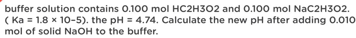 buffer solution contains 0.100 mol HC2H3O2 and 0.100 mol NaC2H302.
( Ka = 1.8 x 10-5). the pH = 4.74. Calculate the new pH after adding 0.010
mol of solid NaOH to the buffer.