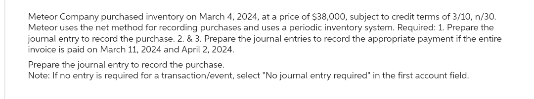 Meteor Company purchased inventory on March 4, 2024, at a price of $38,000, subject to credit terms of 3/10, n/30.
Meteor uses the net method for recording purchases and uses a periodic inventory system. Required: 1. Prepare the
journal entry to record the purchase. 2. & 3. Prepare the journal entries to record the appropriate payment if the entire
invoice is paid on March 11, 2024 and April 2, 2024.
Prepare the journal entry to record the purchase.
Note: If no entry is required for a transaction/event, select "No journal entry required" in the first account field.