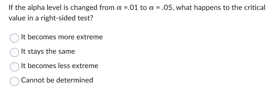 If the alpha level is changed from x =.01 to α = .05, what happens to the critical
value in a right-sided test?
It becomes more extreme
It stays the same
It becomes less extreme
Cannot be determined