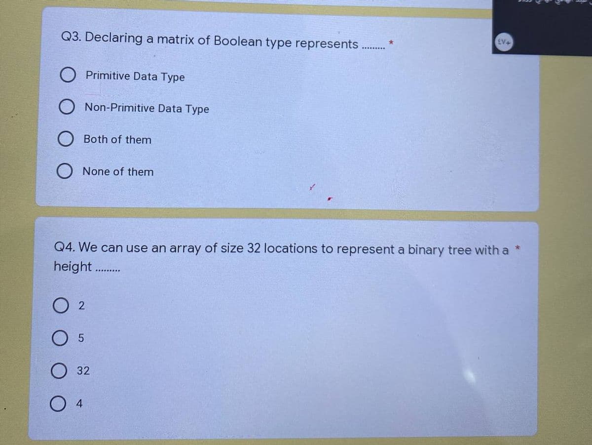 Q3. Declaring a matrix of Boolean type represents.
Primitive Data Type
Both of them
Non-Primitive Data Type
None of them
5
02
Q4. We can use an array of size 32 locations to represent a binary tree with a *
height...........
O 4
32
*
£V+