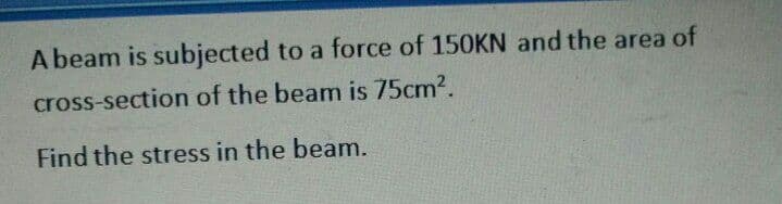 A beam is subjected to a force of 150KN and the area of
cross-section of the beam is 75cm2.
Find the stress in the beam.
