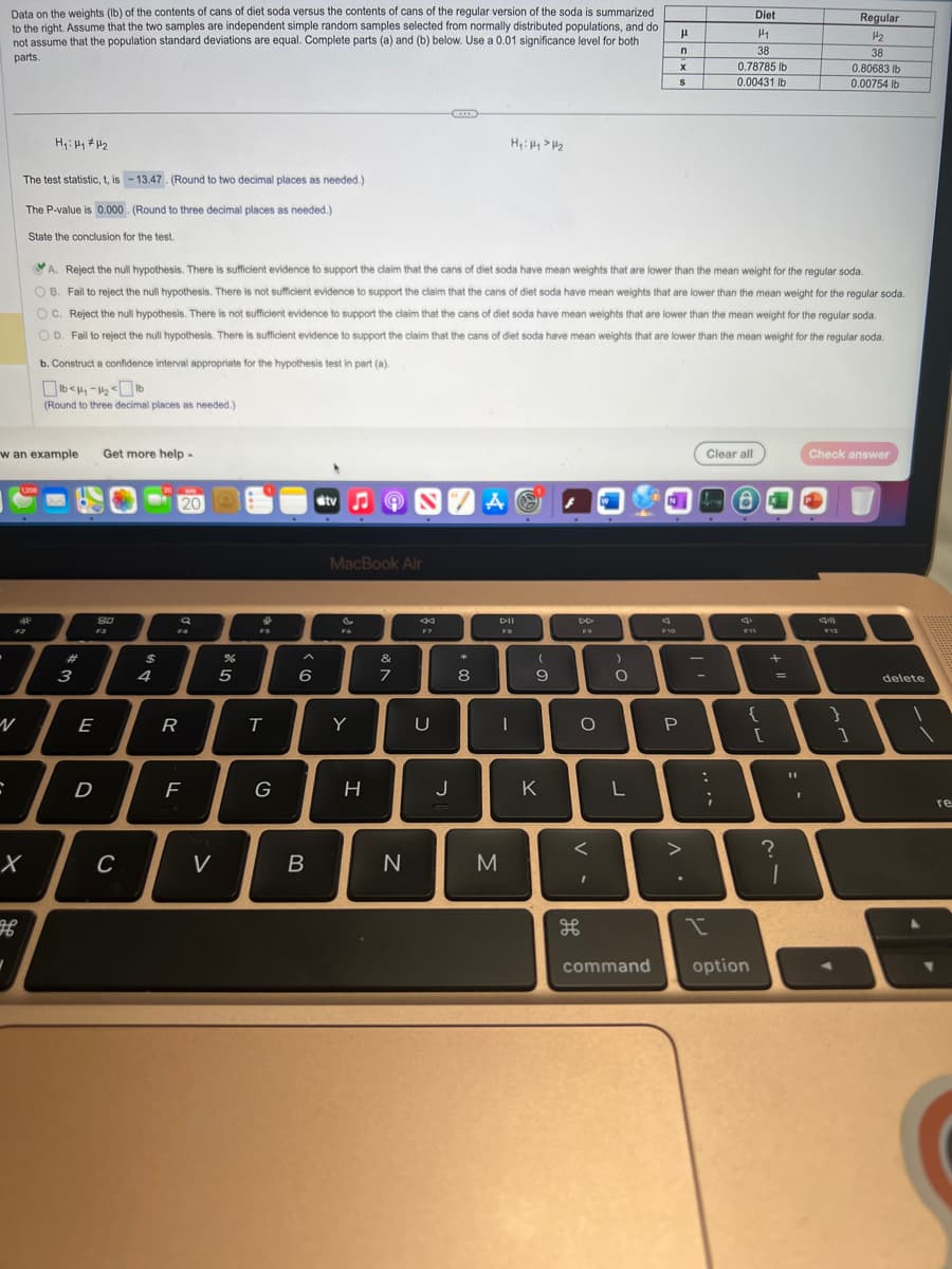 Data on the weights (lb) of the contents of cans of diet soda versus the contents of cans of the regular version of the soda is summarized
to the right. Assume that the two samples are independent simple random samples selected from normally distributed populations, and do
not assume that the population standard deviations are equal. Complete parts (a) and (b) below. Use a 0.01 significance level for both
parts.
C
The test statistic, t, is -13.47. (Round to two decimal places as needed.)
The P-value is 0.000. (Round to three decimal places as needed.)
State the conclusion for the test.
Hy: Hy #H₂
w an example Get more help -
1,208
shape
X
(Round to three decimal places as needed.)
I
3
N
A. Reject the null hypothesis. There is sufficient evidence to support the claim that the cans of diet soda have mean weights that are lower than the mean weight for the regular soda.
OB. Fail to reject the null hypothesis. There is not sufficient evidence to support the claim that the cans of diet soda have mean weights that are lower than the mean weight for the regular soda.
OC. Reject the null hypothesis. There is not sufficient evidence to support the claim that the cans of diet soda have mean weights that are lower than the mean weight for the regular soda.
OD. Fail to reject the null hypothesis. There is sufficient evidence to support the claim that the cans of diet soda have mean weights that are lower than the mean weight for the regular soda.
b. Construct a confidence interval appropriate for the hypothesis test in part (a).
E
D
SO
C
$
20
20
R
a
Fa
F
V
%
5
FS
T
G
^
6
B
tv♫ON 7 A
MacBook Air
F6
Y
H
&
7
N
44
F7
U
H₁: Hy > H₂
J
*
8
I
M
Dil
FB
(
9
K
F9
дв
O
<
I
)
O
L
command
H
n
F10
S
P
>
-
:
Diet
H₁
38
0.78785 lb
0.00431 lb
Clear all
;
I
6
{
option
[
+
=
?
1
1
Check answer
am
Regular
H₂
38
0.80683 lb
0.00754 lb
F12
}
1
delete
re