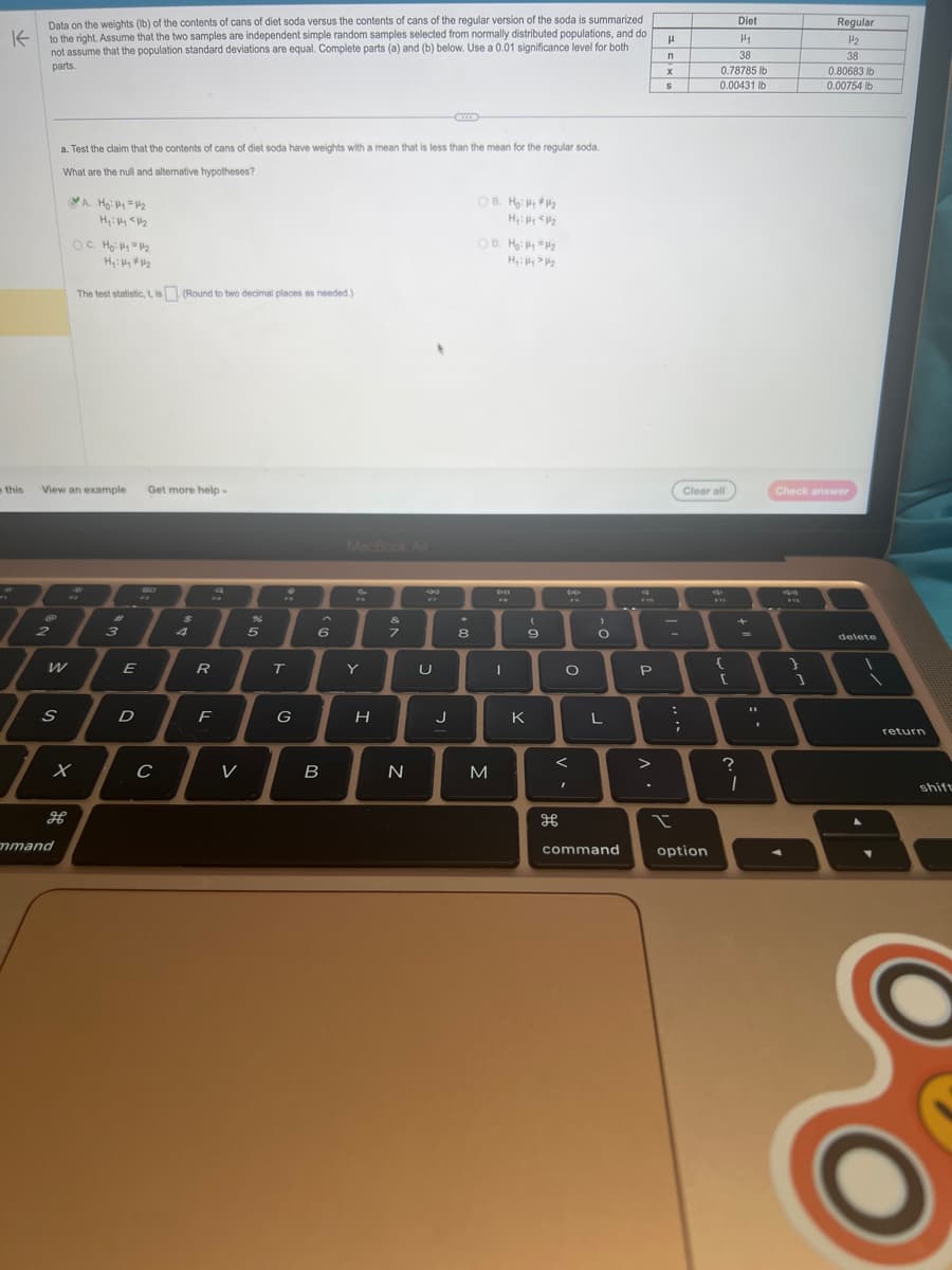 K
Data on the weights (lb) of the contents of cans of diet soda versus the contents of cans of the regular version of the soda is summarized
to the right. Assume that the two samples are independent simple random samples selected from normally distributed populations, and do
not assume that the population standard deviations are equal. Complete parts (a) and (b) below. Use a 0.01 significance level for both
parts.
18
2
e this View an example Get more help.
S
a. Test the claim that the contents of cans of diet soda have weights with a mean that is less than the mean for the regular soda.
What are the null and alternative hypotheses?
mmand
A. Ho: 4 = 4₂
Hy: fy <H₂
OC. Ho: Py = 1/₂
Hy: #44 ##₂
The test statistic, t, is (Round to two decimal places as needed.)
x
H
7
3
E
D
SO
C
$
4
R
2
F
V
%
5
T
G
6
B
MacBook Air
Y
H
&
7
7
N
J
.
8
OB. Ho: P₁ P₂
H₁: P P₂
OD. Ho: P1 P₂
H₂: PP₂
M
Dil
F
I
(
9
K
дв
F
O
<
"
>
O
L
command
P
>
H
n
X
S
I
-
:
Diet
H1
38
0.78785 lb
0.00431 lb
Clear all
option
4
{
[
?
1
11
F12
Regular
H₂
38
Check answer
1
0.80683 lb
0.00754 lb
delete
return
shift