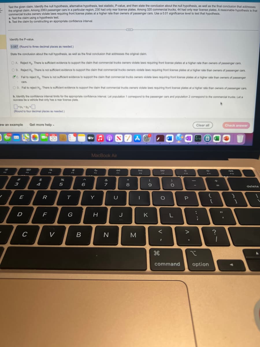 =
✓
Test the given claim. Identify the null hypothesis, alternative hypothesis, test statistic, P-value, and then state the conclusion about the null hypothesis, as well as the final conclusion that addresses
the original claim. Among 2063 passenger cars in a particular region, 230 had only rear license plates. Among 320 commercial trucks, 44 had only rear license plates. A reasonable hypothesis is that
commercial trucks owners violate laws requiring front license plates at a higher rate than owners of passenger cars. Use a 0.01 significance level to test that hypothesis.
a. Test the claim using a hypothesis test.
b. Test the claim by constructing an appropriate confidence interval.
-
Identify the P-value.
0.087 (Round to three decimal places as needed.)
State the conclusion about the null hypothesis, as well as the final conclusion that addresses the original claim.
OA. Reject Ho. There is sufficient evidence to support the claim that commercial trucks owners violate laws requiring front license plates at a higher rate than owners of passenger cars.
OB. Reject Ho. There is not sufficient evidence to support the claim that commercial trucks owners viollate laws requiring front license plates at a higher rate than owners of passenger cars.
C. Fail to reject Ho. There is not sufficient evidence to support the claim that commercial trucks owners violate laws requiring front license plates at a higher rate than owners of passenger
cars.
OD. Fail to reject Ho. There is sufficient evidence to support the claim that commercial trucks owners violate laws requiring front license plates at a higher rate than owners of passenger cars.
ew an example
b. Identify the confidence interval limits for the appropriate confidence interval. Let population 1 correspond to the passenger cars and population 2 correspond to the commercial trucks. Let a
success be a vehicle that only has a rear license plate.
1208
(Round to four decimal places as needed.)
3
E
D
80
F3
Get more help.
C
$
R
F
120
a
FA
%
V
5
FB
T
G
6
I
B
tv
MacBook Air
&
Y
H
&
7
S74@
N
F7
U
J
*
8
M
DII
FB
I
(
9
K
DD
FO
H
O
<
I
)
O
L
d
F 10
I
P
>
Clear all
...m
:
I
F11
{
command option
[
+
=
?
1
11
Check answer
45
F12
}
1
delete