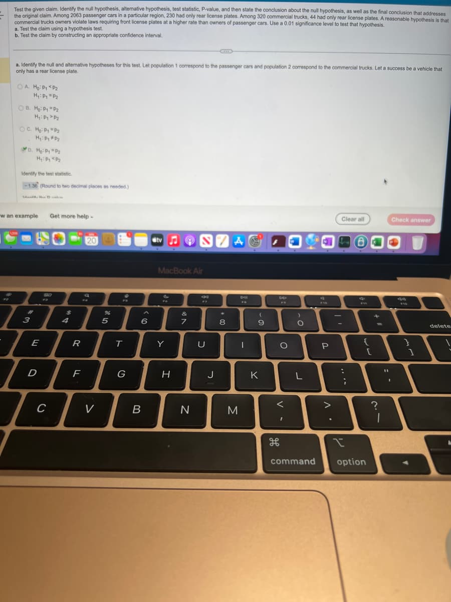 Test the given claim. Identify the null hypothesis, alternative hypothesis, test statistic, P-value, and then state the conclusion about the null hypothesis, as well as the final conclusion that addresses
the original claim. Among 2063 passenger cars in a particular region, 230 had only rear license plates. Among 320 commercial trucks, 44 had only rear license plates. A reasonable hypothesis is that
commercial trucks owners violate laws requiring front license plates at a higher rate than owners of passenger cars. Use a 0.01 significance level to test that hypothesis.
F2
a. Test the claim using a hypothesis test.
b. Test the claim by constructing an appropriate confidence interval.
a. Identify the null and alternative hypotheses for this test. Let population 1 correspond to the passenger cars and population 2 correspond to the commercial trucks. Let a success be a vehicle that
only has a rear license plate.
OA. Ho: P₁ <P₂
H₁: Py = P₂
1208
OB. Ho: P1 P₂
H₁: Pg P₂
OC. Ho: P₁ P₂
H₁: P₁ P₂
4
D. Ho: P1 = P₂
H₁: P₁ P₂
Identify the test statistic.
-1.36 (Round to two decimal places as needed.)
w an example
Man, the Dus
3
7
I
D
E
Get more help.
80
SU
C
$
R
20
F
Q
FA
V
%
5
♥
T
G
6
B
tv♫ON/A
MacBook Air
FO
Y
H
&
7
N
F7
U
J
*
8
M
DII
I
9
K
O
<
I
)
O
L
72 a
d
F10
P
Clear all
:
T
;
^.
I
FIE
{
command option
[
+
=
?
1
1
Check answer
F12
1
delete