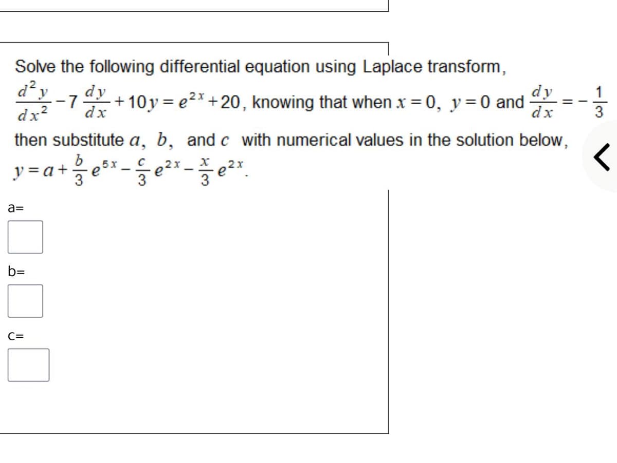 Solve the following differential equation using Laplace transform,
d?y
-7
+ 10y = e2*+20, knowing that when x = 0, y=0 and
dx
dy
dy __ 1
dx
%3D
%3D
dx?
3
then substitute a, b, and c with numerical values in the solution below,
5x
e
3
2x
e
3
2x
y = a+.
3
a=
b=
C=
